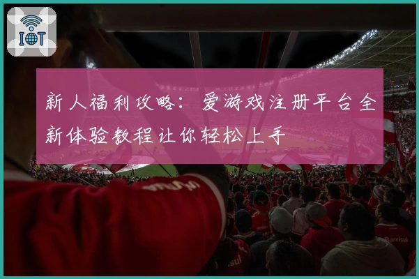 新人福利攻略：爱游戏注册平台全新体验教程让你轻松上手