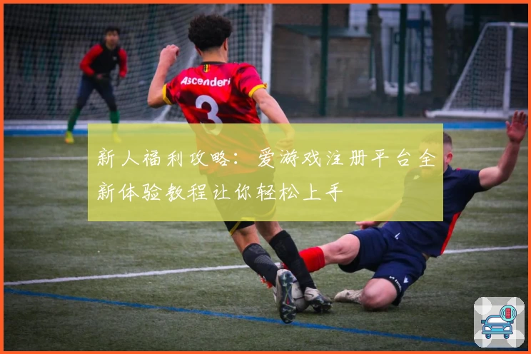 新人福利攻略：爱游戏注册平台全新体验教程让你轻松上手