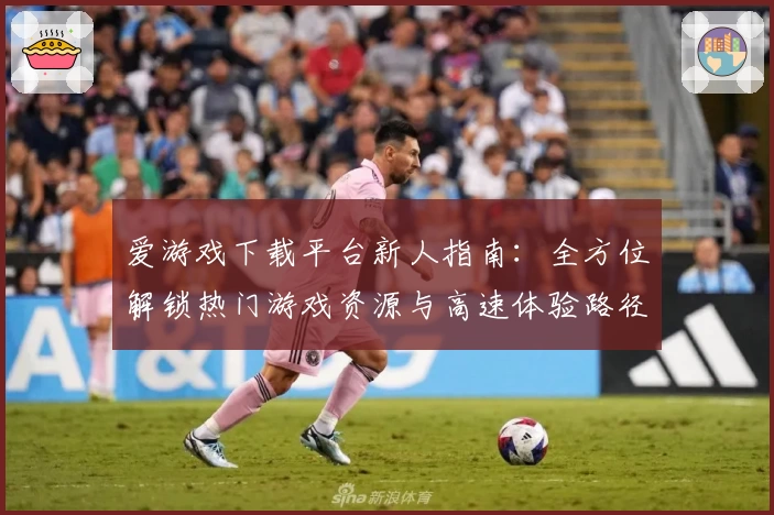 爱游戏下载平台新人指南：全方位解锁热门游戏资源与高速体验路径