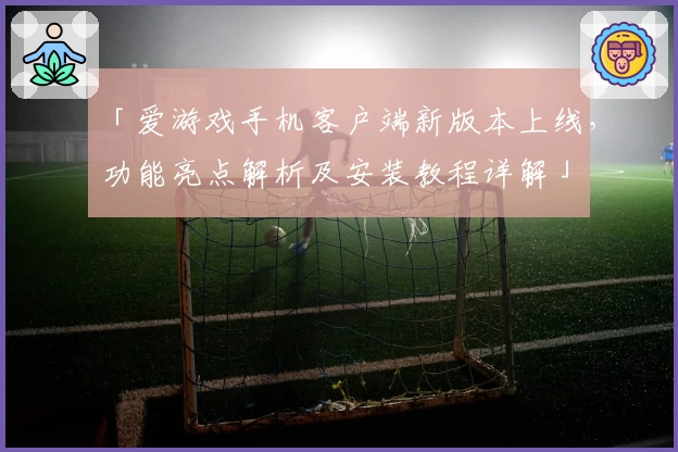 「爱游戏手机客户端新版本上线，功能亮点解析及安装教程详解」