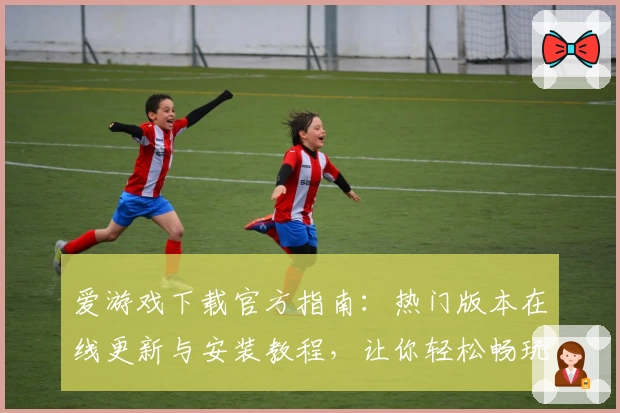 爱游戏下载官方指南：热门版本在线更新与安装教程，让你轻松畅玩