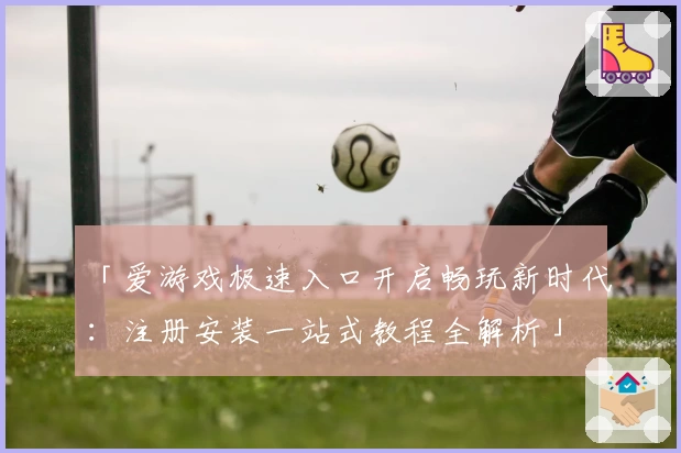 「爱游戏极速入口开启畅玩新时代：注册安装一站式教程全解析」
