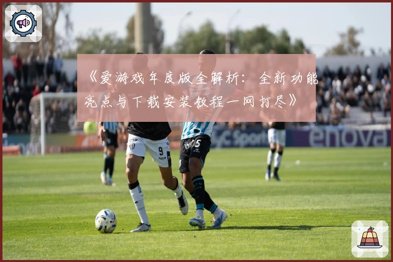 《爱游戏年度版全解析：全新功能亮点与下载安装教程一网打尽》