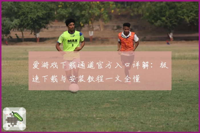 爱游戏下载通道官方入口详解：极速下载与安装教程一文全懂