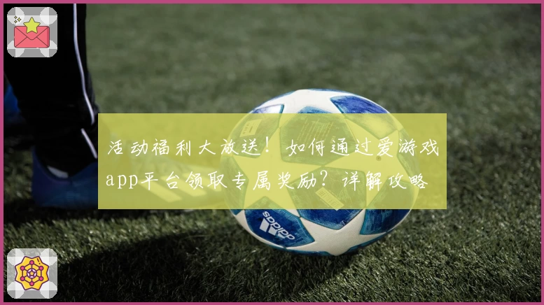 活动福利大放送！如何通过爱游戏app平台领取专属奖励？详解攻略
