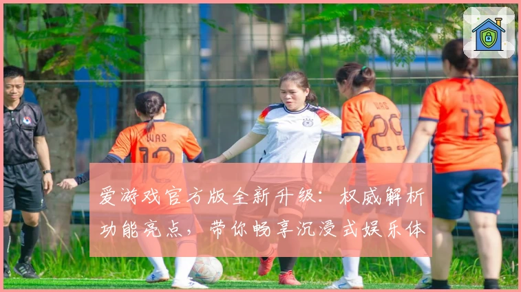 爱游戏官方版全新升级：权威解析功能亮点，带你畅享沉浸式娱乐体验