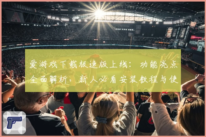 爱游戏下载极速版上线：功能亮点全面解析，新人必看安装教程与使用指南