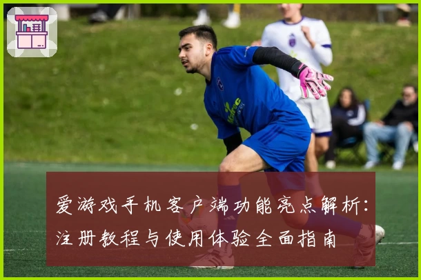爱游戏手机客户端功能亮点解析：注册教程与使用体验全面指南
