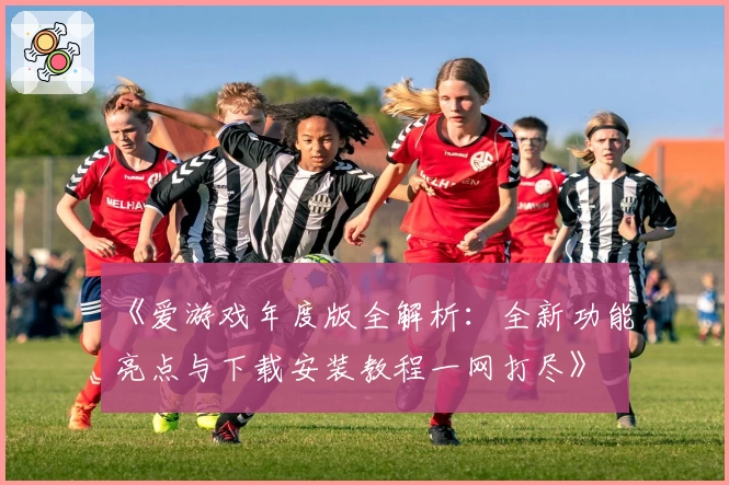 《爱游戏年度版全解析：全新功能亮点与下载安装教程一网打尽》
