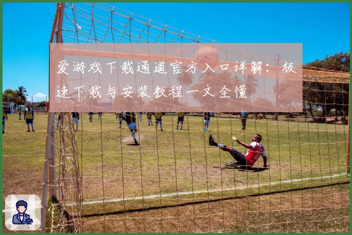 爱游戏下载通道官方入口详解：极速下载与安装教程一文全懂
