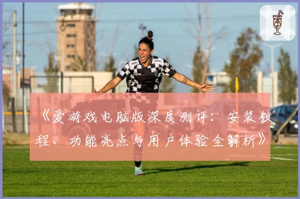 《爱游戏电脑版深度测评：安装教程、功能亮点与用户体验全解析》