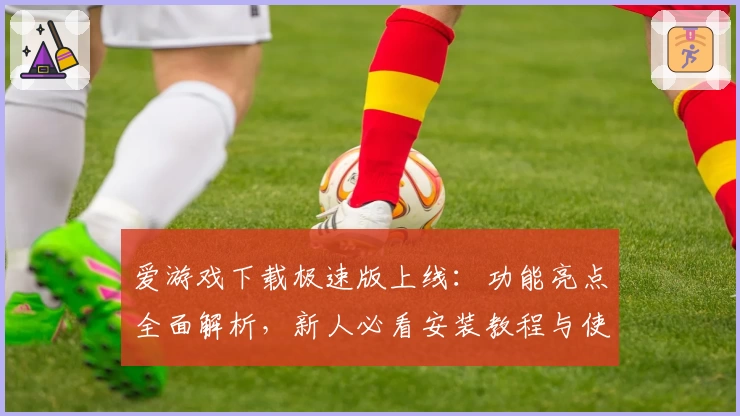 爱游戏下载极速版上线：功能亮点全面解析，新人必看安装教程与使用指南