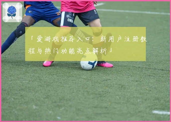 「爱游戏推荐入口：新用户注册教程与热门功能亮点解析」