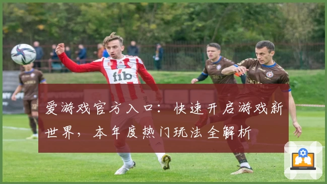 爱游戏官方入口：快速开启游戏新世界，本年度热门玩法全解析