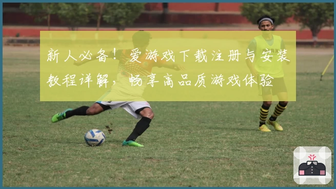 新人必备！爱游戏下载注册与安装教程详解，畅享高品质游戏体验