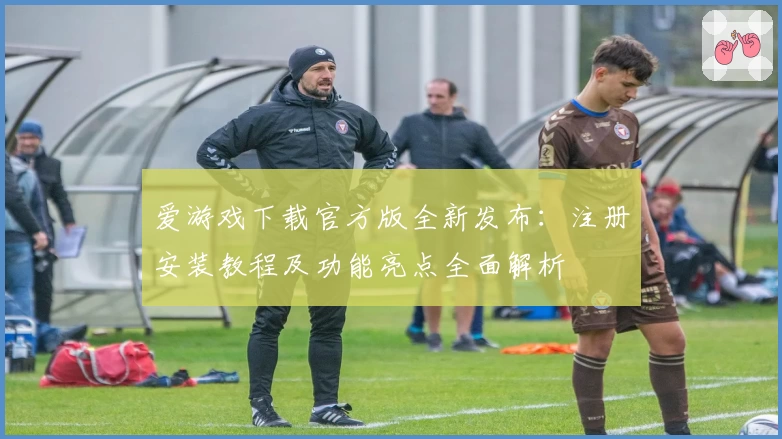爱游戏下载官方版全新发布：注册安装教程及功能亮点全面解析