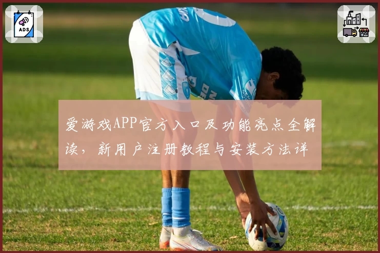 爱游戏APP官方入口及功能亮点全解读，新用户注册教程与安装方法详览