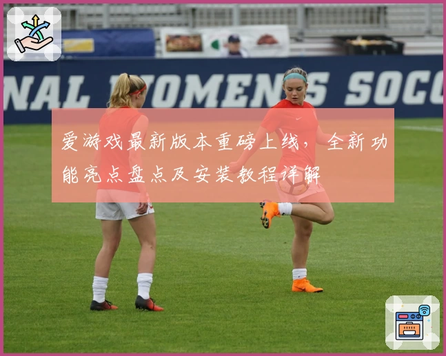 爱游戏最新版本重磅上线,全新功能亮点盘点及安装教程详解
