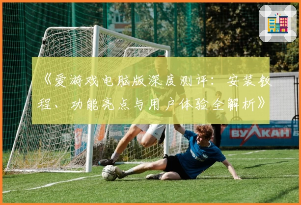 《爱游戏电脑版深度测评：安装教程、功能亮点与用户体验全解析》